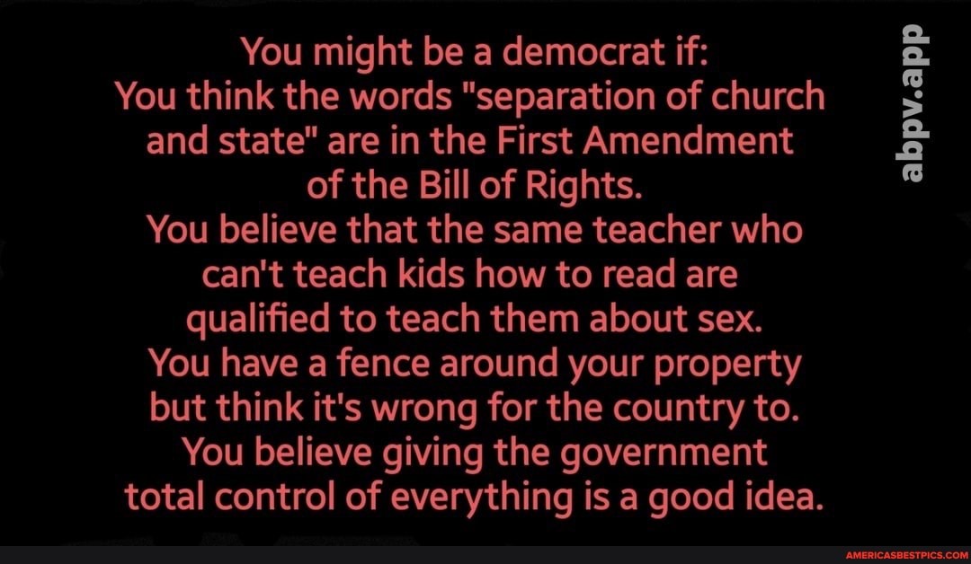 You might be a democrat if:
abpv.app
You think the words "separation of church and state" are in the First Amendment of the Bill of Rights.
You believe that the same teacher who can't teach kids how to read are qualified to teach them about sex.
You have a fence around your property but think it's wrong for the country to.
You believe giving the government
total control of everything is a good idea.