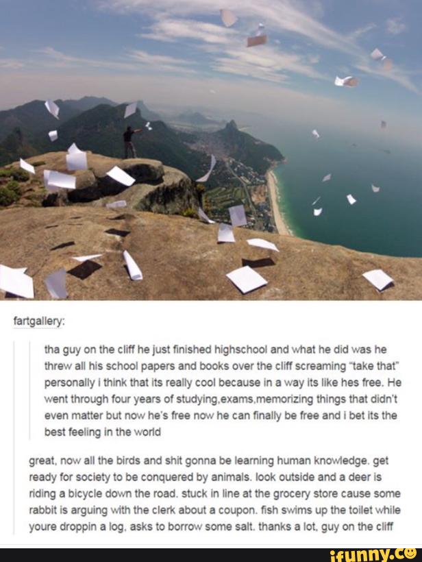 lha guy on me zm ne just «rushed mgnscnom and what he and was he
threw all ms school papers and books over (M em sereammg “take mar
personally I mmk that us realry cool because m a way ns Ilka has wee, He
went through «our years ov studyingexarnsmemonzmg mmgs mm mam
even matter bm now he's «oo now ha can finally be rm and ! bel ns me
best mung In the wand
graal, now nu me was and sun gonna be learning human knowiedge gm
ready Yo! society to be conquered by animals look outside and a deer ls
namg a bicycle down me road stuck In une &! the grocery store cause some
mmm is ªvguing mm lhe clerk about a coupon nsn smms up me mm while
youre uroppm a log, asks m bormw some salt thanks a Iol. guy on ma clm