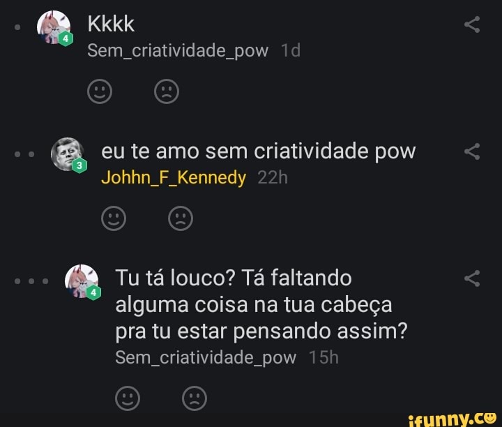 Kkkk
Sem criatividade pow
eu te amo sem criatividade po
Johhn F Kennedy
Tu tá louco? Tá faltando alguma coisa na tua cabeça
pra tu estar pensando assim?
Sem, criatividade pow