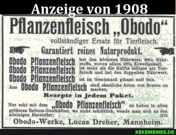 Anzeige von 1908
Pflanzenfleisch "Obodo" I
vollständiger Ersatz für Tierfleisch,
Garantiert reines 'Naturprodukt.
Ohodo Pflanzenfleisch im Geschiack pikant und fein,
Rezepte in jedem Paket;
Nar scht mit dem "00040 Pflunzenfleisch" in
größeren Reform-Geschäften, wo nicht erhältlich; wende man sich an den alleinigen Hersteller: