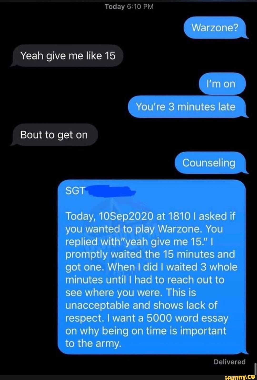 Yeah give me like 15
Today
Warzone?
I'm on
You're 3 minutes late
Bout to get on
Counseling
Today, 10Se02020 at 1810 I asked if you wanted to play Warzone. You replied give me 15." I promptly waited the 15 minutes and got one. When I did I waited 3 whole minutes until I had to reach out to see where you were. This is unacceptable and shows lack of respect. I want 5000 word essay on why being on time is important to the army.
Delivered