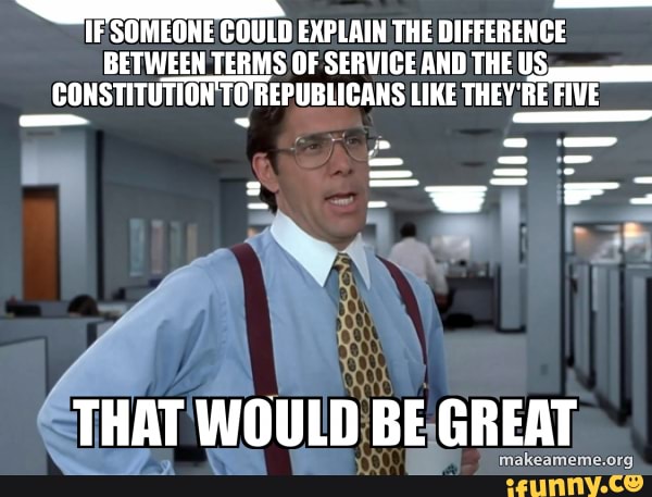 IF SOMEONE COULD EXPLAIN THE DIFFERENCE BETWEEN TERMS OF SERVICE AND THE US CONSTITUTION TO REPUBLIGANS LIKE THEY'RE FIVE
- -x
THAT WOULD BE GREAT