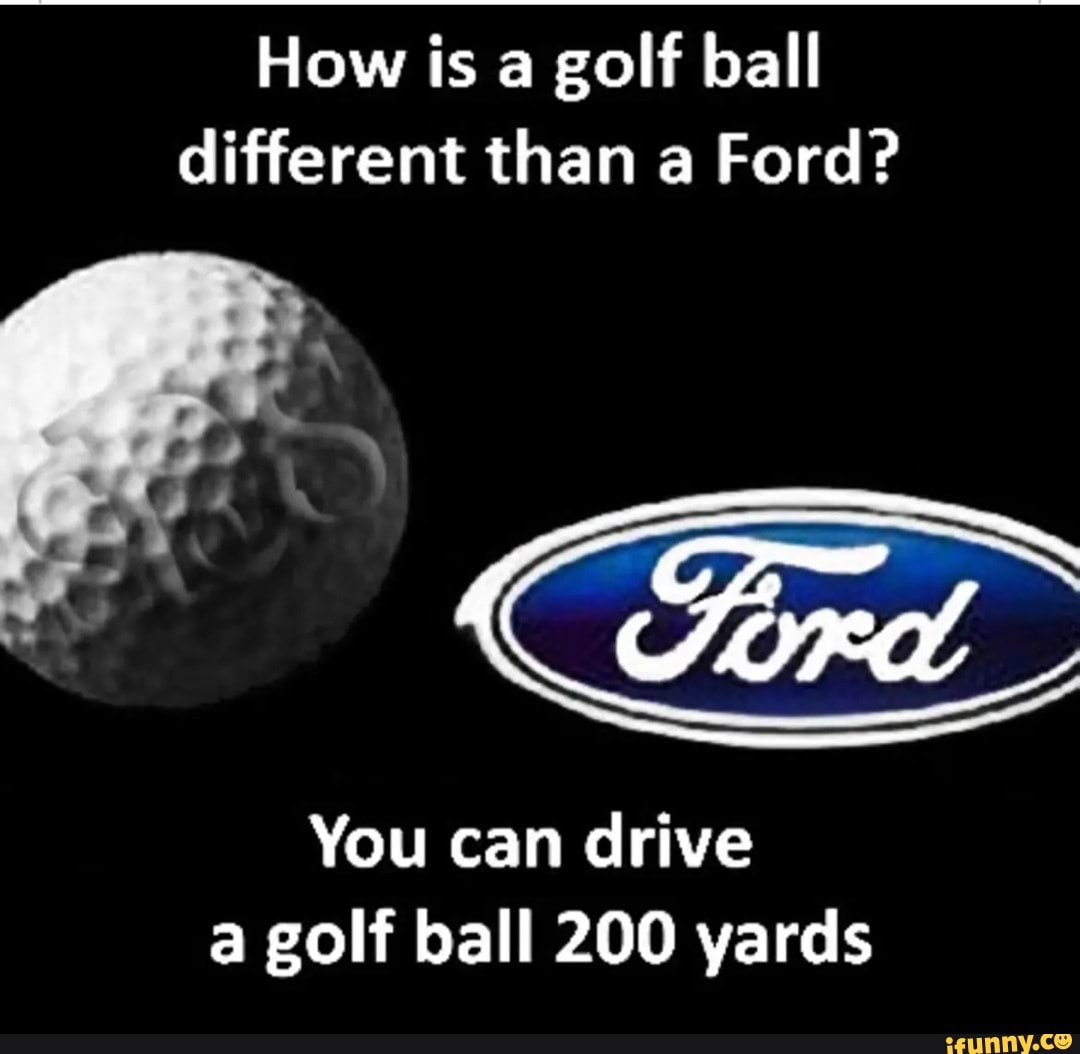 How is a golf ball different than a Ford? You can drive a golf ball 200  yards 