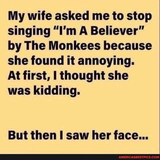 My wife asked me to stop singing "I'm A Believer" by The Monkees because she found it annoying.
At first, thought she was kidding.
But then saw her face...
