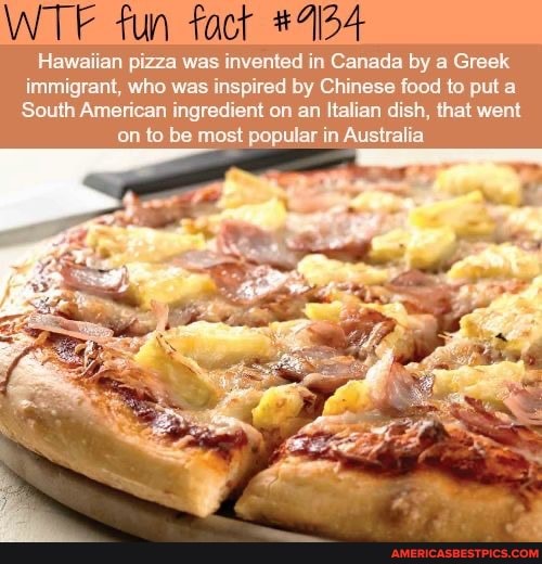 WT fun fact
Hawaiian pizza was invented in Canada by a Greek
immigrant, who was inspired by Chinese food to put a
South American ingredient on an Italian dish, that went on to be most popular in Australia