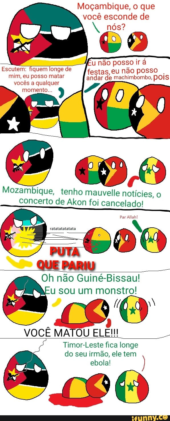 Moçambique, o que você esconde de nós?
u não posso ir á
festas, eu não posso andar de machimbombo, pois
Escutem: fiquem longe de mim, eu posso matar
vocês a qualquer
momento...
Mozambique, tenho mauvelle noticies, o concerto de Akon foi cancelado!
Par Allah!
QUE PARIU
Oh não Guiné Bissau! u sou um (9
VOCÊ MATOU ELE!!!
Timor-Leste fica longe do seu irmão, ele tem ebola!