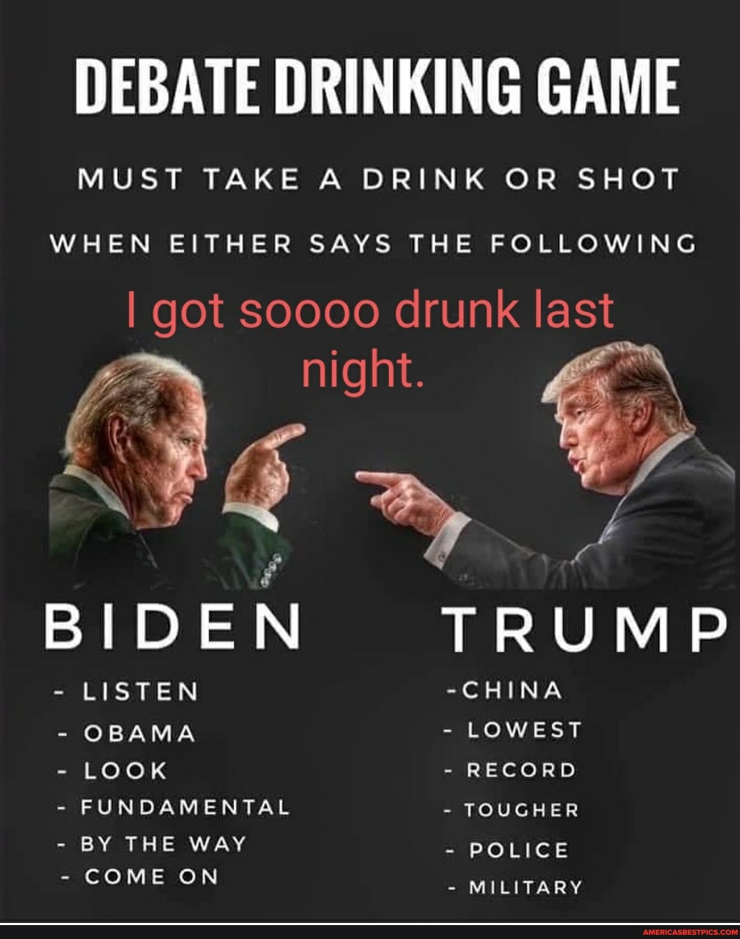 DEBATE DRINKING GAME
MUST TAKE A DRINK OR SHOT
WHEN EITHER SAYS THE FOLLOWING
I got soooo drunk last
BIDEN TRUMP
- LISTEN -CHINA
- OBAMA - LOWEST
- LOOK - RECORD
- FUNDAMENTAL - TOUGHER
- BY THE WAY - POLICE
- COME ON - MILITARY
