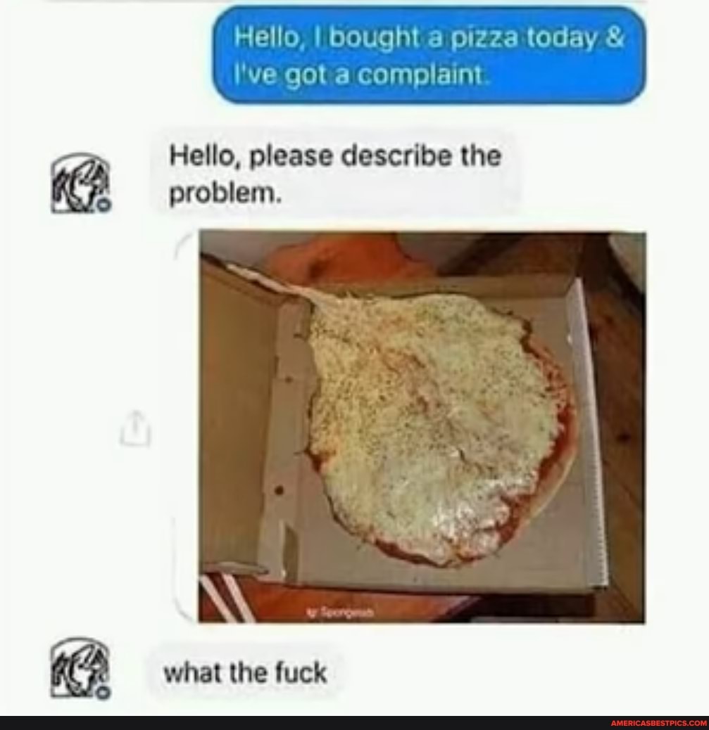 I Hello, I I got bought & pizza complaint today &
'Ve got a complaint
Hello, please describe the problem.
what the fuck