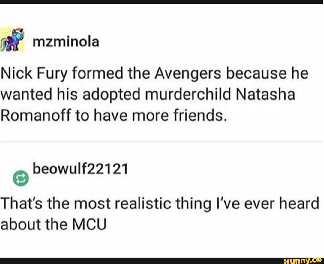 98" mzminola
Nick Fury formed the Avengers because he
wanted his adopted murderchild Natasha
Romanoff to have more friends.
That's the most realistic thing I've ever heard
about the MCU