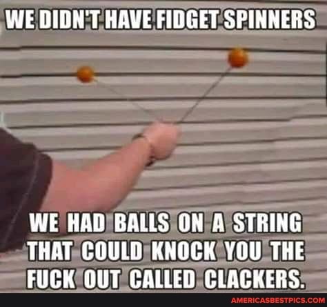 WE DIDN'T HAVE FIDGET SPINNERS
WE HAD BALLS ON A STRING THAT COULD KNOCK YOU THE FUCK OUT CALLED CLACKERS.
