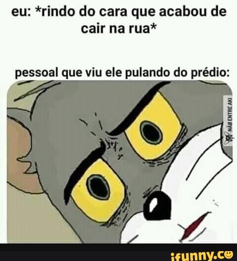 Eu: *rindo do cara que acabou de cair na rua* pessoal que viu ele ...