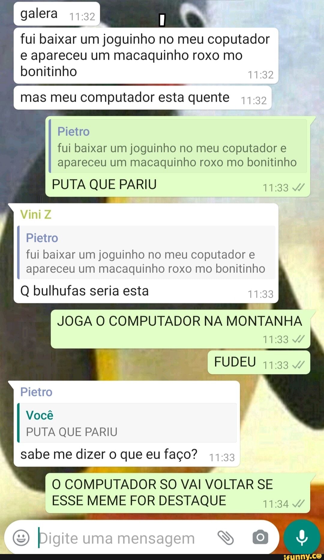 galera
fui baixar um joguinho no meu coputador e apareceu um macaquinho roxo mo bonitinho
I mas meu computador esta quente I
Pietro fui baixar um joguinho no meu coputador e apareceu um macaquinho roxo mo bonitinho
PUTA QUE PARIU 4/
Vini
Pietro
fui baixar um joguinho no meu coputador e apareceu um macaquinho roxo mo bonitinho
Q bulhufas seria esta
JOGA O COMPUTADOR NA MONTANHA
GE
Pietro
Você
PUTA QUE PARIU
sabe me dizer o que eu faço?
O COMPUTADOR SO VAI VOLTAR SE ESSE MEME FOR DESTAQUE /
Digite uma mensagem