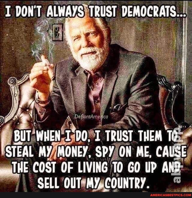 T BOWT ALWAYS TRUST DEMOCRATS...
BUT WHEN T TRUST THEM STEAL MY MONEY, SPY ON ME, CALSE THE COST OF LIVING GO UP ARP SELL QUT MY. .COUNTRY.
