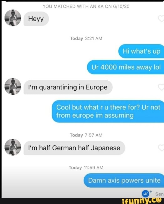 YOU MATCHED WITH ANIKA ON 6/10/20
O
ed I'm quarantining in Europe
Cool but what r u there for? Ur not
from europe im assuming
Today 7:57 AM
ed I'm half German half Japanese
Damn axis powers unite