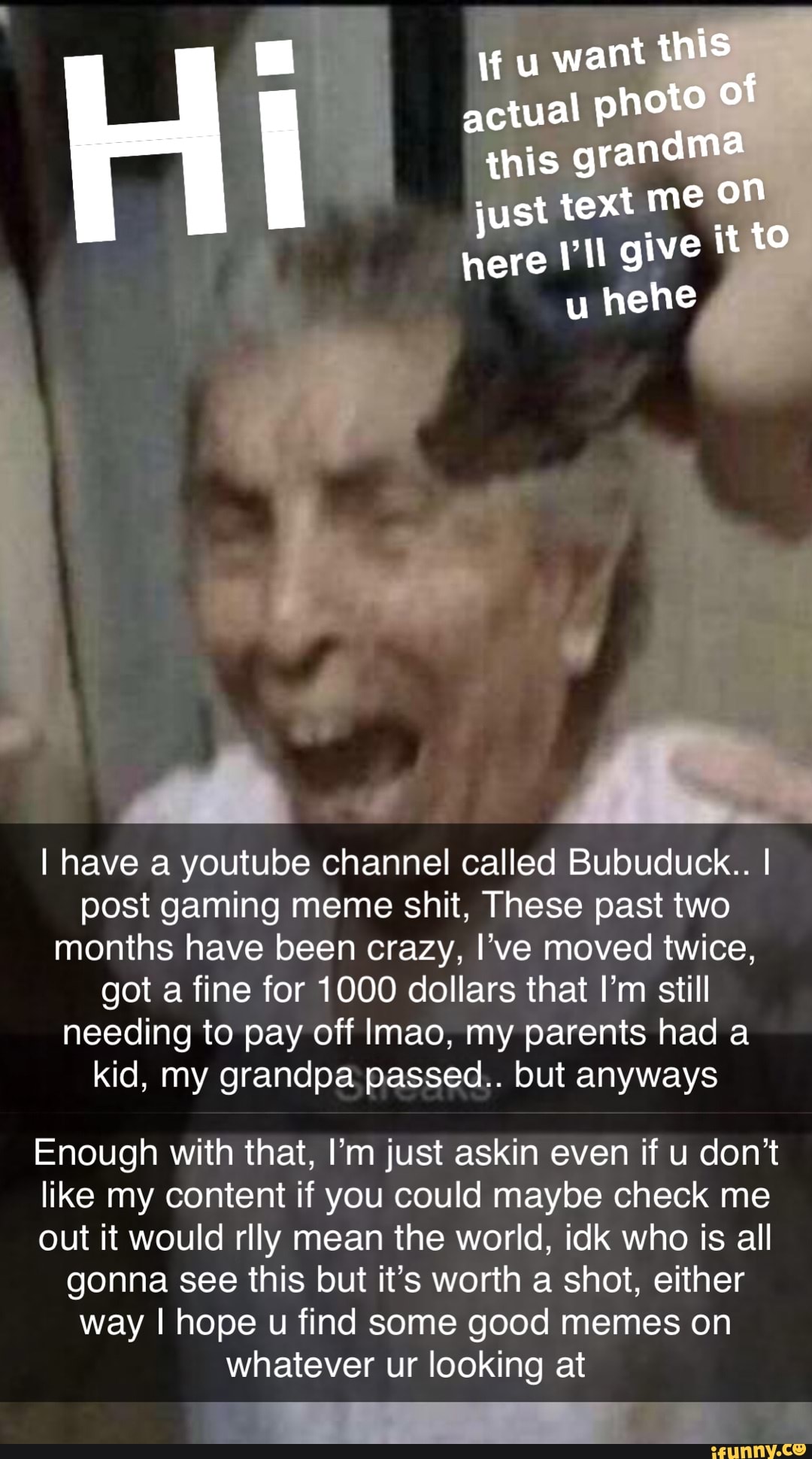 u want this actual photo of this grandma just text me OF here give it to u hehe
I have a youtube channel called Bubuduck.. I post gaming meme shit, These past two months have been crazy, I've moved twice, got a fine for 1000 dollars that I'm still needing to pay off Imao, my parents had a kid, my grandpa passed.. but anyways
Enough with that, I'm just askin even if u don't like my content if you could maybe check me out it would rlly mean the world, idk who is all gonna see this but it's worth a shot, either way I hope u find some good memes on whatever ur looking at