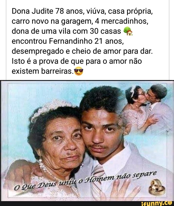 Dona Judite 78 anos, viúva, casa própria, carro novo na garagem, 4 mercadinhos,
dona de uma vila com 30 casas encontrou Fernandinho 21 anos, desempregado e cheio de amor para dar.
Isto é a prova de que para o amor não existem barreiras.