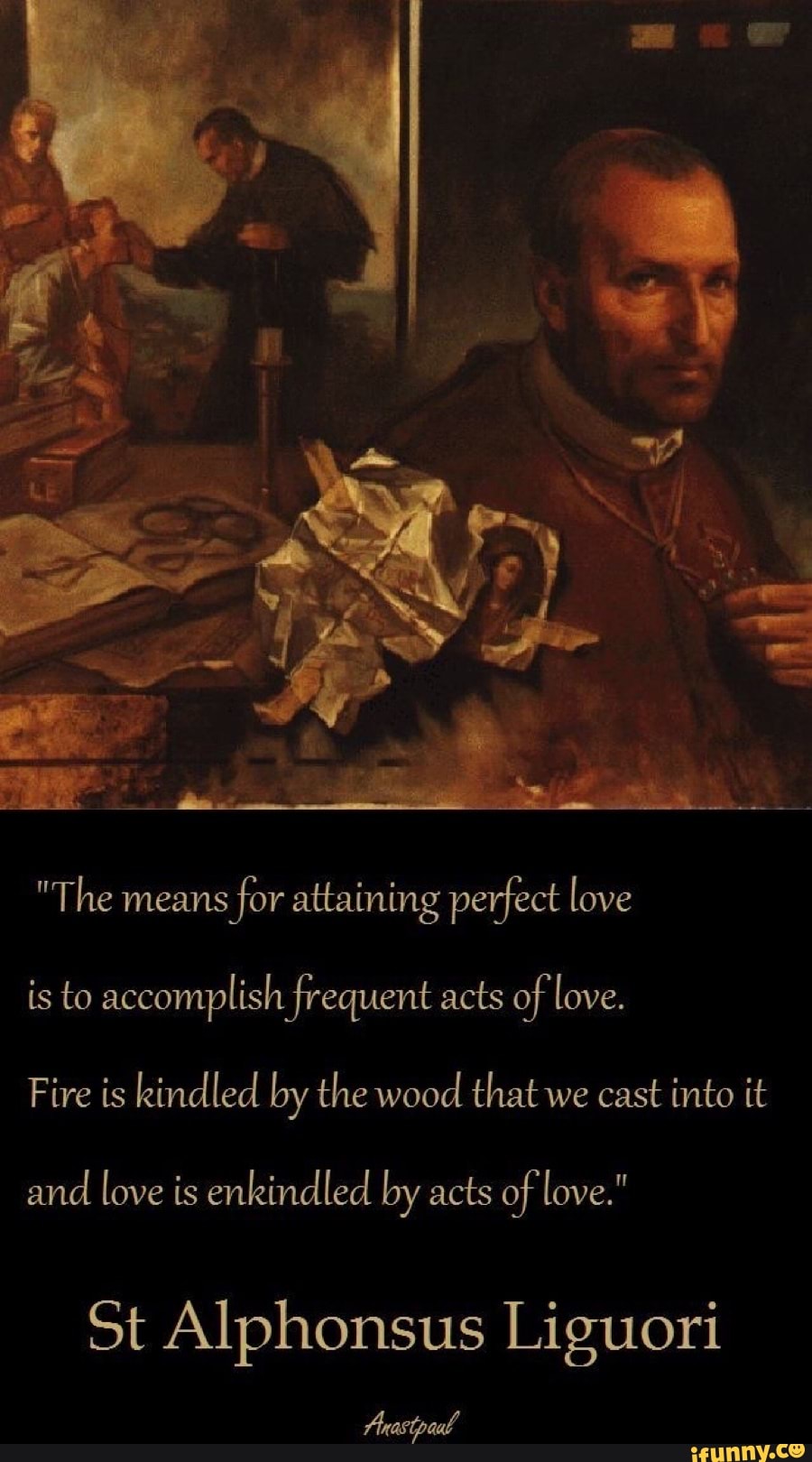 "The means
for attaining perfect love
is to accomplish frequent acts of love.
Fire is kindled by the wood that we cast into it
and
love is enkindled by acts of love."
St Alphonsus Liguori