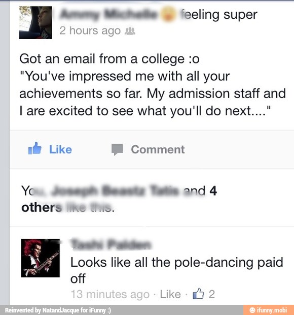 hn eee feeling super
2 hours ago
Got an email from a college :o
"You've impressed me with all your
achievements so far. My admission staff and
I are excited to see what you'll do next..."
if Like BE Comment
Yos Mm Beats Tete and 4
others tke ts.
Set te
Looks like all the pole-dancing paid
off
Like
2