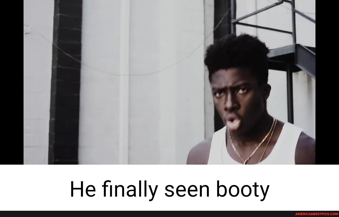 He finally seen booty