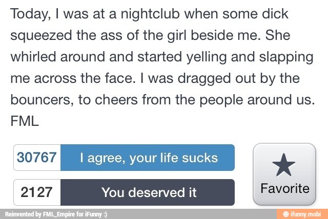 Today, I was at a nightclub when some dick
squeezed the ass of the girl beside me. She
whirled around and started yelling and slapping
me across the face. I was dragged out by the
bouncers, to cheers from the people around us.