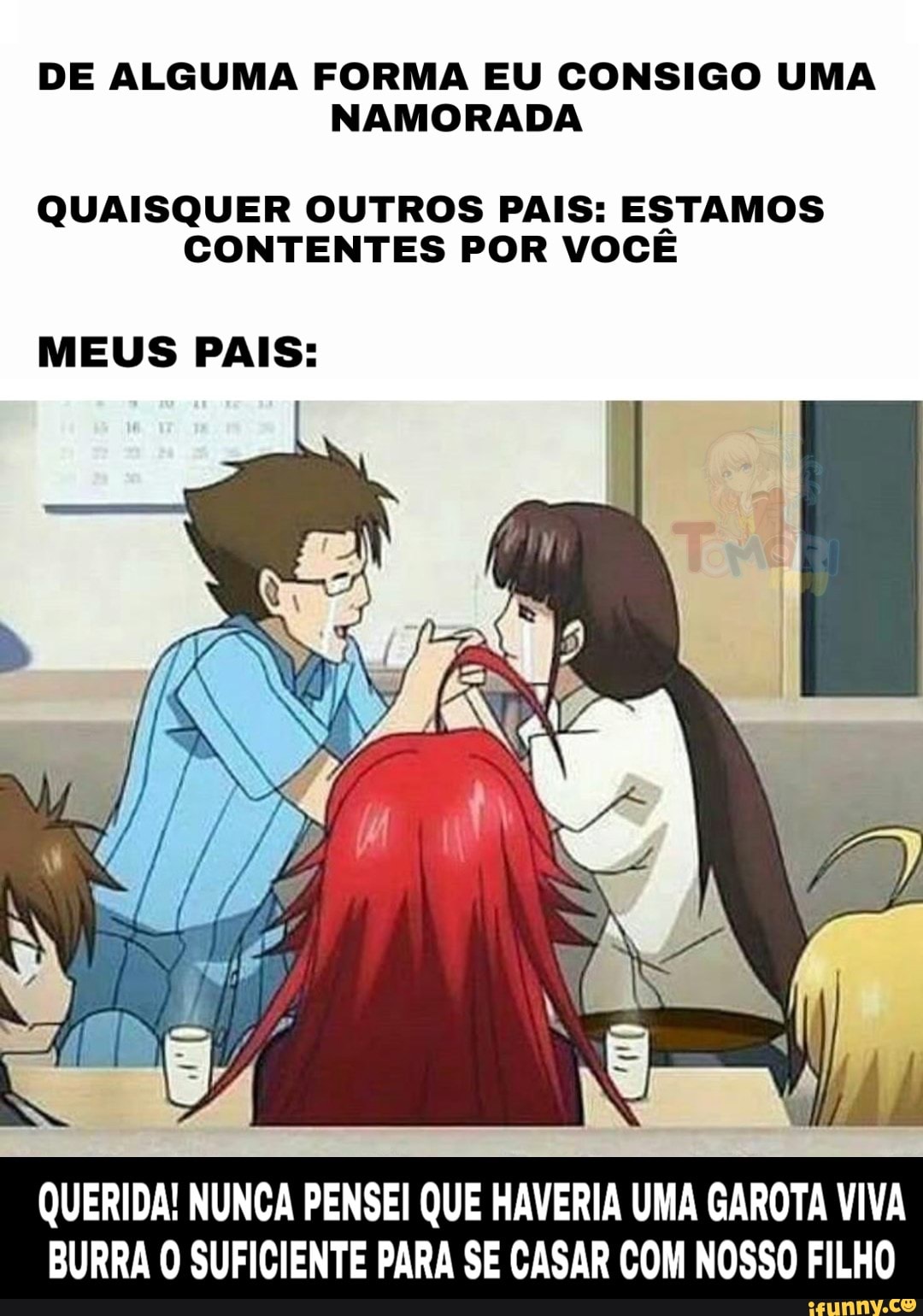 DE ALGUMA FORMA EU CONSIGO UMA
NAMORADA
QUAISQUER OUTROS PAIS: ESTAMOS CONTENTES POR VOCÊ
MEUS PAIS:
QUERIDA! NUNCA PENSEI QUE HAVERIA UMA GAROTA VIVA BURRA O SUFICIENTE PARA SE CASAR COM NOSSO FILHO