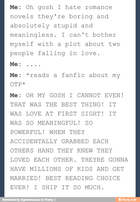 Me: Oh gosh I hate romance
novels they're boring and
absolutely stupid and
meaningless. I can't bother
myself with a plot about two
people falling in love.
fanfic about my
Me: OH MY GOSH I CANNOT EVEN!
THAT WAS THE BEST THING! IT
WAS LOVE AT FIRST SIGHT! IT
WAS SO MEANINGFUL! SO
POWERFUL! WHEN THEY
ACCIDENTALLY GRABBED EACH
OTHERS HAND THEY KNEW THEY
LOVED EACH OTHER. THEYRE GONNA
HAVE MILLIONS OF KIDS AND GET
MARRIED! BEST READING CHOICE
EVER! I SHIP IT SO MUCH.