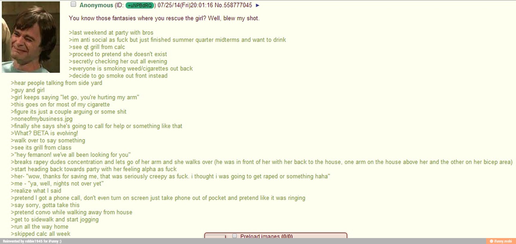 © Anonymous (ID: @@NBBERG) 07/25/14(Fri)20:01:16 No.558777045 You know those fantasies where you rescue the girl? Well, blew my shot.
>last weekend at party with bros
>im anti social as fuck but just finished summer quarter midterms and want to drink
>see qt grill from calc
>proceed to pretend she doesn't exist
>secretly checking her out all evening
>everyone is smoking weed/cigarettes out back
>decide to go smoke out front instead
>hear people talking from side yard
>guy and girl
>girl keeps saying "let go, you're hurting my arm"
>this goes on for most of my cigarette
>figure its just a couple arguing or some shit
>finally she says she's going to call for help or
something like that
>What? BETA is evolving!
>walk over to say something
>see its grill from class
>"hey femanon! we've all been looking for you"
>breaks rapey dudes concentration and lets go of her arm and she walks over (he was in front of her with her back to the house, one arm on the house above her and the other on her bicep area)
>start heading back towards party with her feeling alpha as fuck
>her- "wow, thanks for saving me,
that was
seriously creepy as
fuck. i
thought i was going to get raped or
something haha"
>me "ya, well, nights not over yet"
>realize what I said
>pretend I got a phone call, don't even turn on screen just take phone out of pocket and pretend like it was ringing
>say sorry, gotta take this
>pretend convo while walking away from house
>get to sidewalk and start jogging
>run all the way home
>skipped calc all week