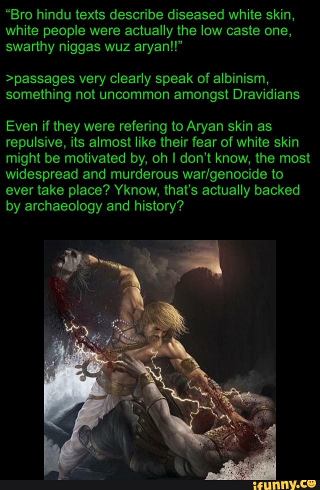 "Bro hindu texts describe diseased white skin,
white people were actually the low caste one,
>passages very clearly speak of albinism,
something not uncommon amongst Dravidians
Even if they were refering to Aryan skin as
repulsive, its almost like their fear of white skin
might be motivated by, oh I don't know, the most
widespread and murderous war/genocide to
ever take place? Yknow, that's actually backed
by archaeology and history?