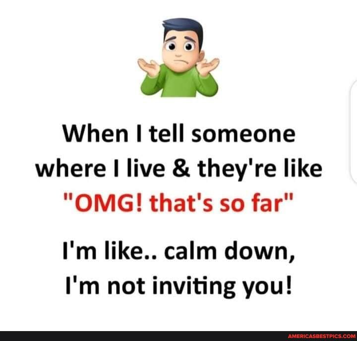 When tell someone where I live & they're like
"OMG! that's so far"
I'm like.. calm down,
I'm not inviting you!
