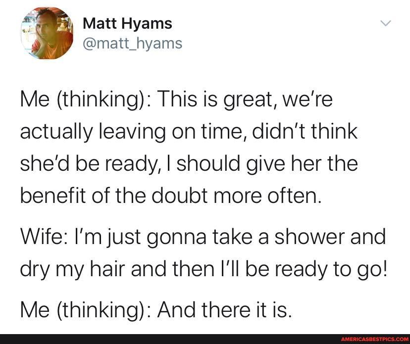 Me (thinking): This is great, we're actually leaving on time, didn't think she'd be ready, I should give her the benefit of the doubt more often.
Wife: I'm just gonna take a shower and dry my hair and then I'll be ready to go!
Me (thinking): And there it is.