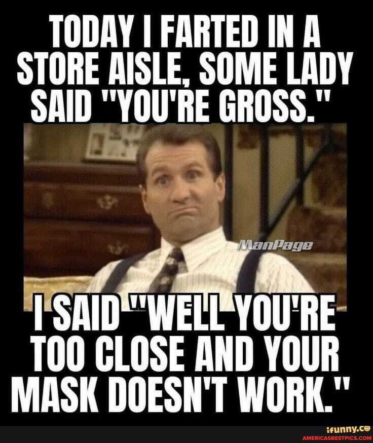 TODAY I FARTED IN A STORE AISLE, SOME LADY SAID "YOU'RE GROSS."
YOU'RE-
TOO CLOSE AND YOUR MASK DOESN'T WORK."