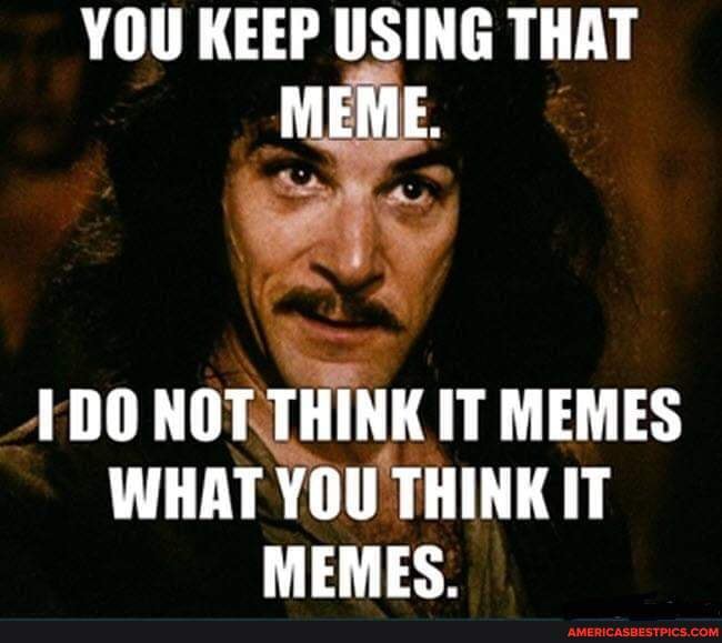 YOU KEEP USING THAT MEME. NOT THINK IT MEMES WHAT YOU THINK IT MEMES