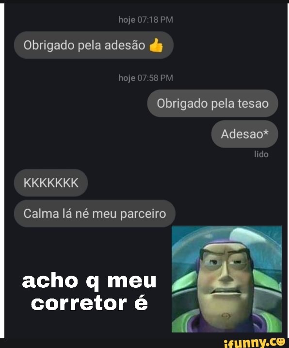 Obrigado pela adesão dg
Obrigado pela tesao
Calma lá né meu parceiro
corretor é