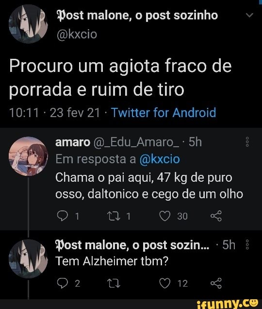 Post malone, o post sozinho
Dkxcio
Procuro um agiota fraco de porrada e ruim de tiro
23 fev 21 Twitter for Android amaro Edu Amaro. -
Em resposta a (Qkxcio
Chama o pai aqui, 47 kg de puro osso, daltonico e cego de um olho
Yost malone, o post sozin...
Tem Alzheimer tom?