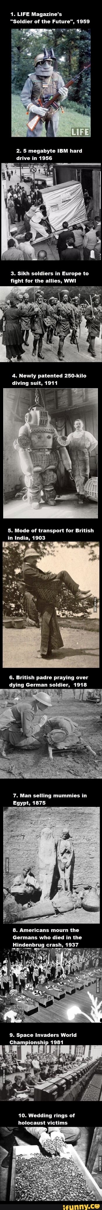 1. LIFE Magazine's
"Soldier of the Future", 1959
2. 5 megabyte IBM hard drive in 1956
3. Sikh soldiers in Europe to fight for the allies, WWI
Newly patented 250-kilo
diving suit, 1911
5. Mode of transport for British in India, 1903
6. British padre praying over
dying German soldier, 1918
7. Man selling mummies in
Egypt, 1875
8. Americans mourn the
Germans who died in the
Hindenbrug crash, 1937
9. Space Invaders World
Championship 1981
10. Wedding rings of holocaust victims