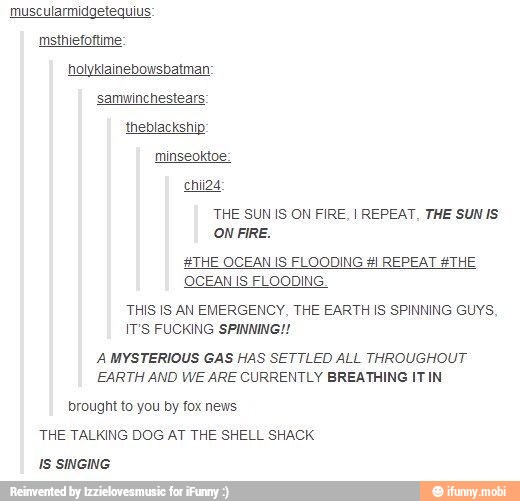 muscularmidgetequius:
msthiefoftime:
holyklainebowsbatman:
samwinchestears:
THE SUN IS ON FIRE, I REPEAT, THE SUN IS
ON FIRE.
#THE OCEAN IS FLOODING REPEAT THE
OCEAN IS FLOODING
THIS IS AN EMERGENCY, THE EARTH IS SPINNING GUYS,
IT'S FUCKING SPINNING!
A MYSTERIOUS GAS HAS SETTLED ALL THROUGHOUT
EARTH AND WE ARE CURRENTLY BREATHING IT IN
brought to you by fox news
THE TALKING DOG AT THE SHELL SHACK
IS SINGING