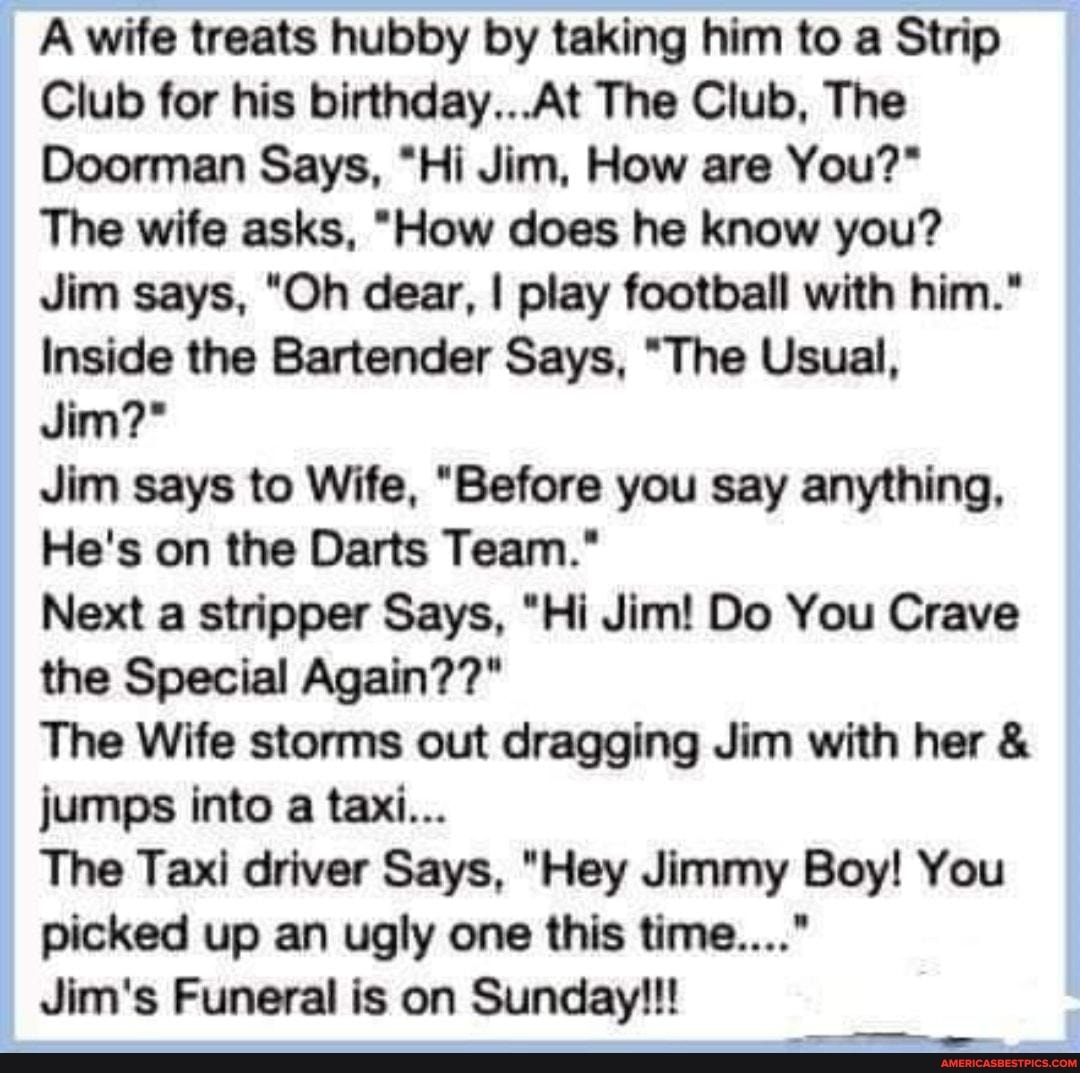 A wife treats hubby by taking him to a Strip
Club for his birthday...At The Club, The
Doorman Says, "Hi Jim, How are You?"
The wife asks, "How does he know you?
Jim says, "Oh dear, I play football with him."
Inside the Bartender Says, "The Usual,
Jim?*
Jim says to Wife, "Before you say anything,
He's on the Darts Team."
Next a stripper Says, "Hi Jim! Do You Crave the Special Again??"
The Wife storms out dragging Jim with her & jumps into a taxi...
The Taxi driver Says, "Hey Jimmy Boy! You picked up an ugly one this time...."
Jim's Funeral is on Sunday!!!