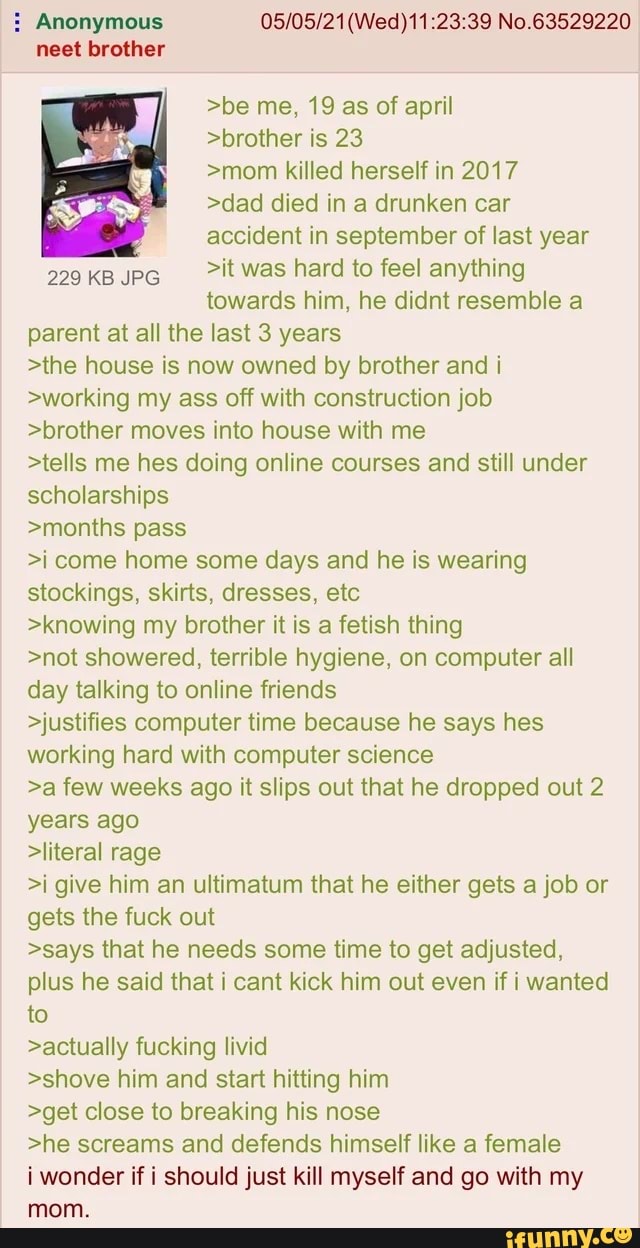 : Anonymous No.63529220 neet brother
>be me, 19 as of april
>brother is 23
>mom killed herself in 2017
>dad died in a drunken car
accident in september of last year
299 KB pe it was hard to feel anything towards him, he didnt resemble a
parent at all the last 3 years
>the house is now owned by brother and i
>working my ass off with construction job
>brother moves into house with me
>tells me hes doing online courses and still under
scholarships
>months pass
>i come home some days and he is wearing
stockings, skirts, dresses, etc
>knowing my brother it is a fetish thing
>not showered, terrible hygiene, on computer all
day talking to online friends
>justifies computer time because he says hes
working hard with computer science
>a few weeks ago it slips out that he dropped out 2
years ago
>literal rage
>i give him an ultimatum that he either gets a job or
gets the fuck out
>says that he needs some time to get adjusted,
plus he said that i cant kick him out even if i wanted
to
>actually fucking livid
>shove him and start hitting him
>get close to breaking his nose
>he screams and defends himself like a female
i wonder if i should just kill myself and go with my
mom.