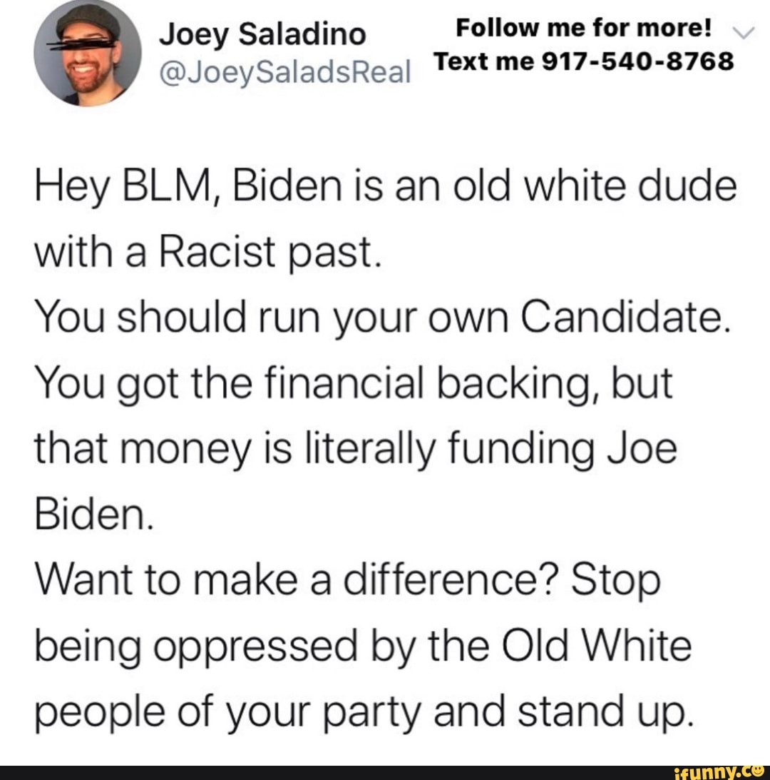 Joey Saladino Follow me for more!
@JoeySaladsReal Text me 917-540-8768
Hey BLM, Biden is an old white dude
with a Racist past.
You should run your own Candidate.
You got the financial backing, but
that money is literally funding Joe
Biden.
Want to make a difference? Stop
being oppressed by the Old White
people of your party and stand up.