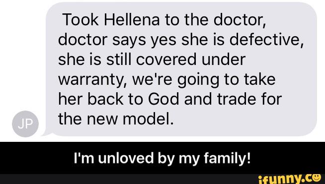 Took Hellena to the doctor,
doctor says yes she is defective,
she is still covered under
warranty, we're going to take
her back to God and trade for
the new model.
I'm unloved by my family! - I'm unloved by my family!