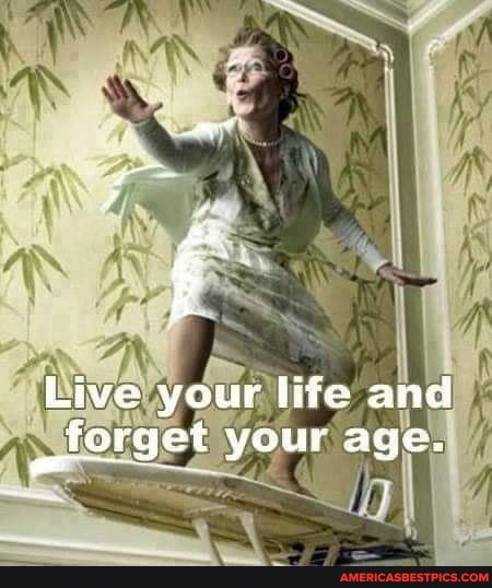 Live your life and alorget your age.