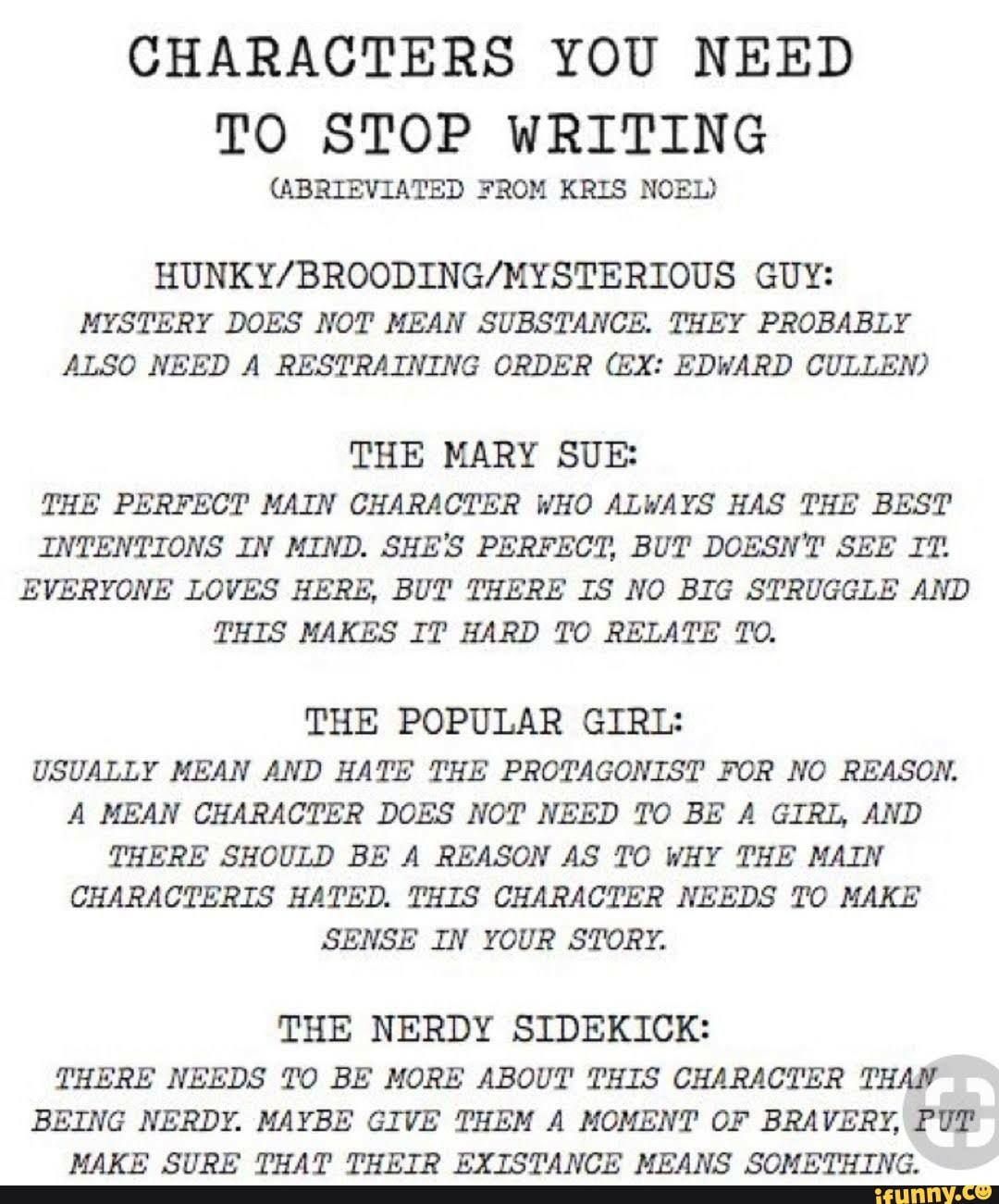 CHARACTERS YOU NEED TO STOP WRITING
(ABRIEVIATED FROM KRIS NOEL)
GUY:
MYSTERY DOES NOT MEAN SUBSTANCE. THEY PROBABLY ALSO NEED A RESTRAINING ORDER (EX: EDWARD CULLEN)
THE MARY SUE:
THE PERFECT MAIN CHARACTER WHO ALWAYS HAS THE BEST INTENTIONS IN MIND. SHE'S PERFECT, BUT DOESN'T SEE IT.
EVERYONE LOVES HERE, BUT THERE IS NO BIG STRUGGLE AND THIS MAKES IT HARD TO RELATE TO.
THE POPULAR GIRL:
USUALLY MEAN AND HATE THE PROTAGONIST FOR NO REASON.
A MEAN CHARACTER DOES NOT NEED TO BE A GIRL, AND THERE SHOULD BE A REASON AS TO WHY THE MAIN CHARACTERIS HATED. THIS CHARACTER NEEDS TO MAKE SENSE IN YOUR STORY.
THE NERDY SIDEKICK:
THERE NEEDS TO BE MORE ABOUT THIS CHARACTER THAN BEING NERDY. MAYBE GIVE THEM A MOMENT OF BRAVERY, PUT MAKE SURE THAT THEIR EXISTANCE MEANS SOMETHING.