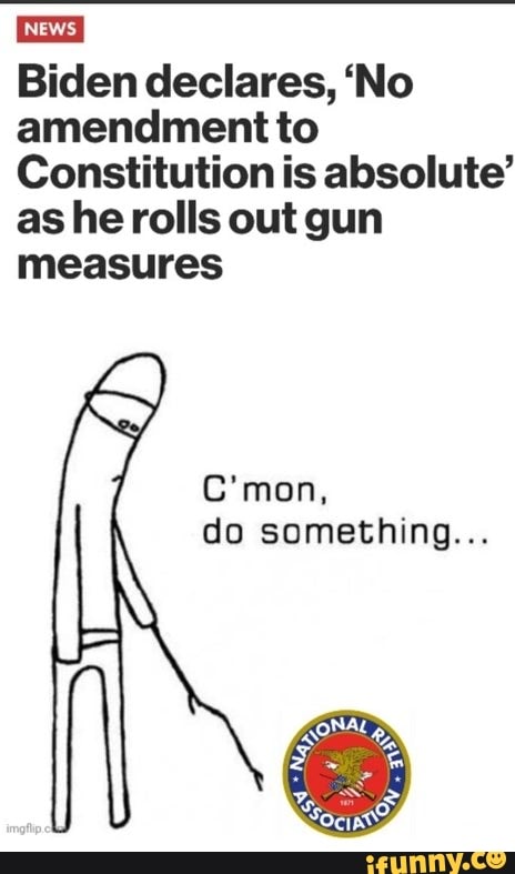 MEWS,
Biden declares, 'No amendment to
Constitution is absolute' as he rolls out gun measures
C'mon,
do something...
NA,
Ss