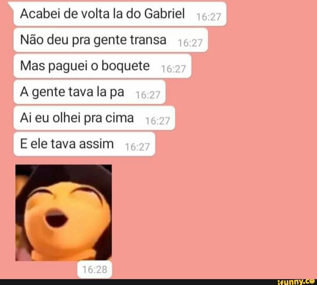 Acabei de volta la do Gabriel
Não deu pra gente transa
Mas paguei o boquete
A gente tava la pa
Ai eu olhei pra cima
E ele tava assim