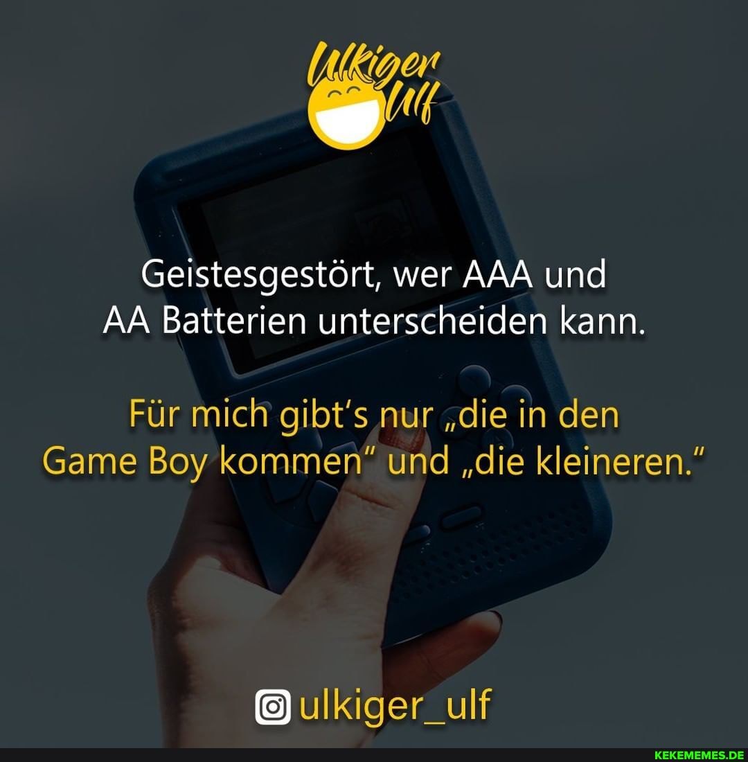 Geistesgestört, wer AAA und
AA Batterien unterscheiden kann.
Für mich gibt' nur "die in den
Game Boy kommen" und "die kleineren."
ulkiger_ulf