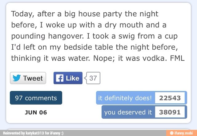 Today, after a big house party the night
before, I woke up with a dry mouth and a
pounding hangover. I took a swig from a cup
I'd left on my bedside table the night before,
thinking it was water. Nope; it was vodka. FML
NES
Like FEZ
it definitely does!
I
22548
I
JUN 06 you deserved it ef:(0 ERP