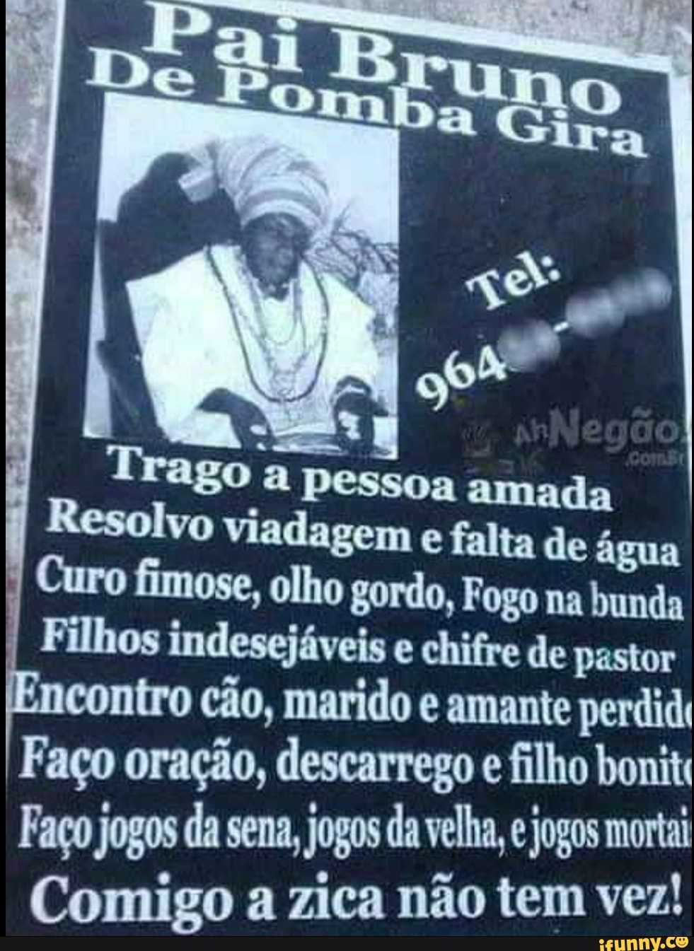 Trago a pessoa amada
Resolvo agem e falta de água
Curo fimose, olho gordo, Fogo na bunda
Filhos indesejáveis e chifre de pastor contro cão, marido e amante perdida
Faço oração, descarrego e filho bonit
Faço jogos da sena, jogos da velha, e jogos morta
Comigo a zica não tem vez!