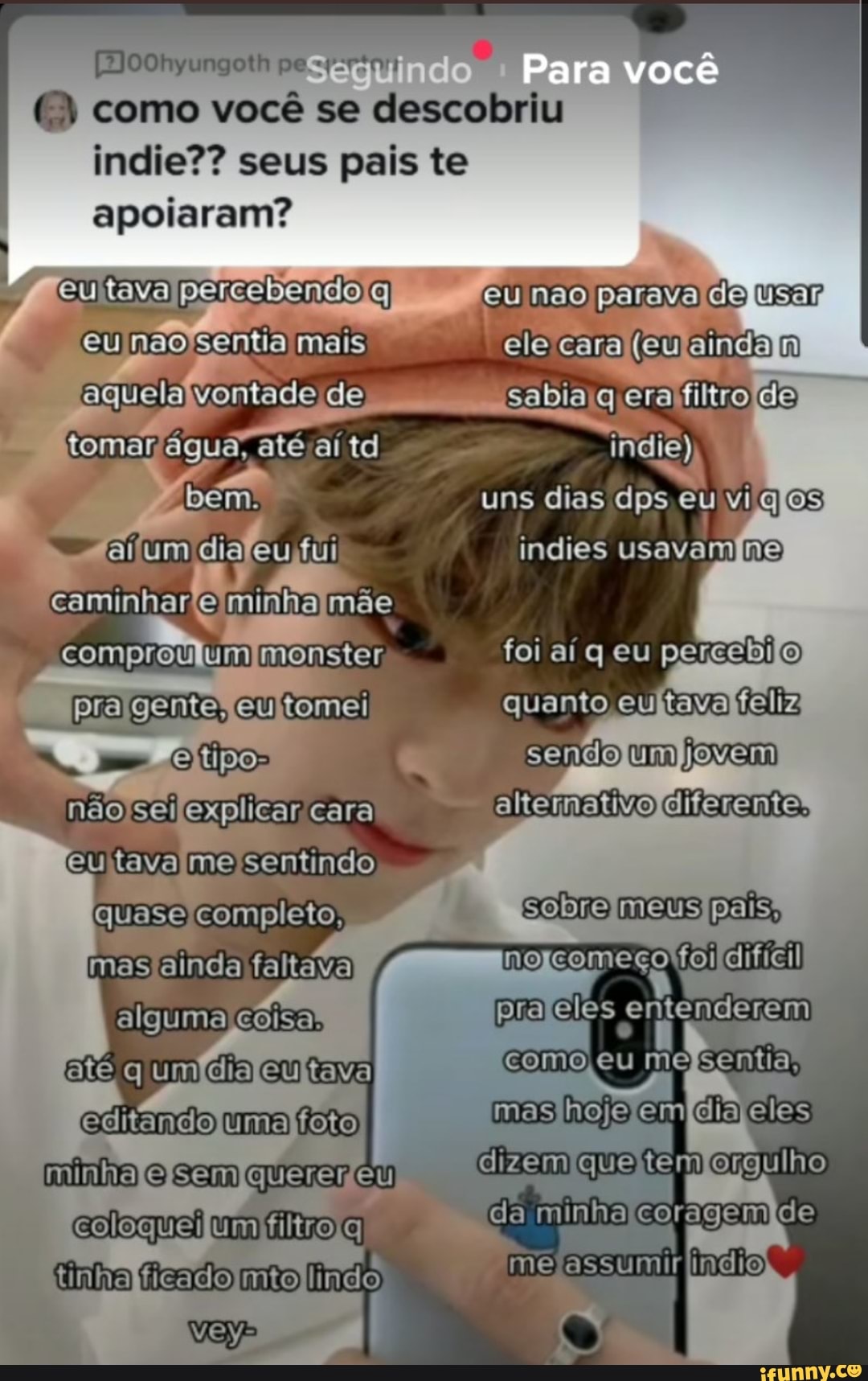 Segui Para você
[oohyungoth pe
( ) como você se descobriu
indie?? seus pais te
apoiaram? I
nao parava usar eu elacara (cueindam cabiaq erafiiza
eutavapersbendoa
'eu naofsentia mais aquela vontadoda
até aí td bém, uns dias dps eu vi
Eitum indies usavamna
caminharominhamõe
comprau um foi aí q eu percebilo)
pragente, eutomei quanto feliz sendo nãocelexplicar cara alternativo diferente,
Eutava mo sentindo completo, mas ainda faltava alguma coisa, meus pais, pra eles entenderem q umdiDentava comoleu me
cóitando umafeio mas em éia eles dizem minha com
da minha tinha ficado mo lindo me assumirlindios.