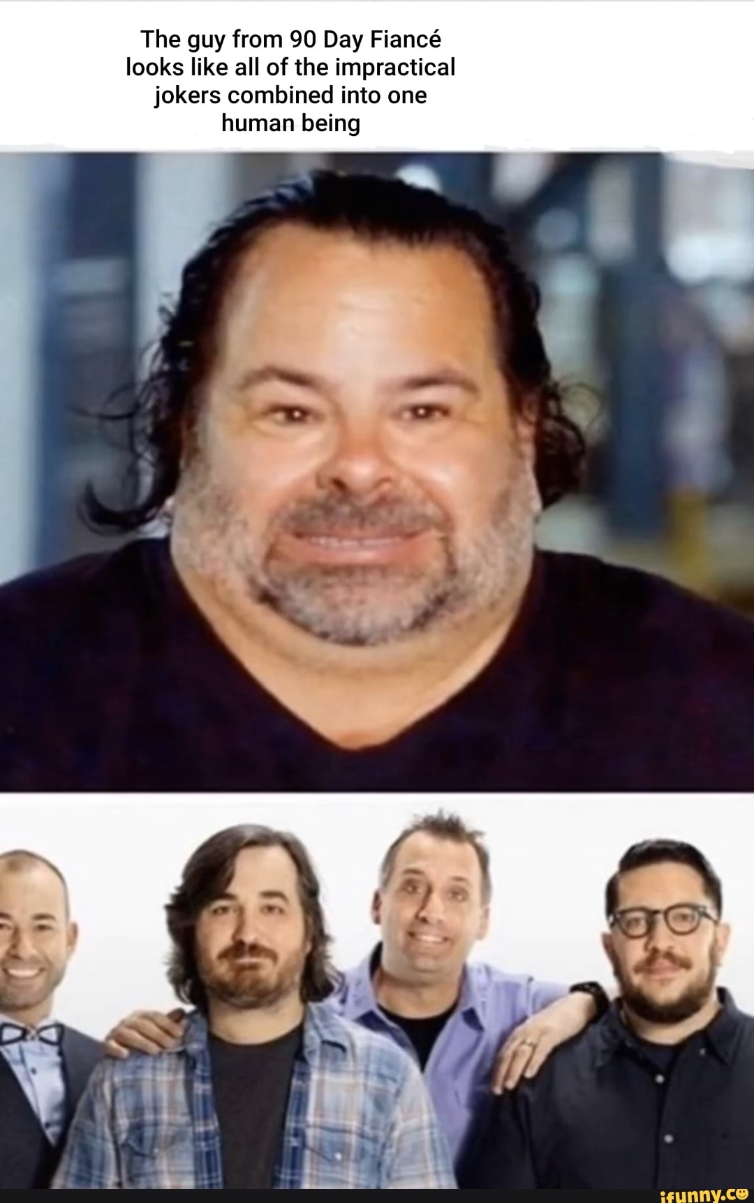 The guy from 90 Day Fiancé
looks like all of the impractical
jokers combined into one
human being