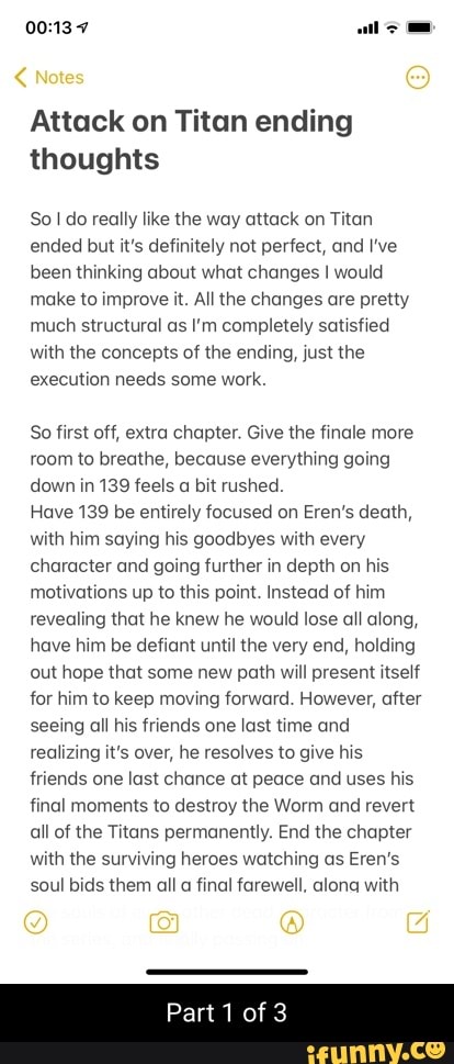 Notes
ll
Attack on Titan ending thoughts
Sol do really like the way attack on Titan ended but it's definitely not perfect, and I've been thinking about what changes I would make to improve it. All the changes are pretty much structural as I'm completely satisfied with the concepts of the ending, just the execution needs some work.
So first off, extra chapter. Give the finale more room to breathe, because everything going down in 139 feels a bit rushed.
Have 139 be entirely focused on Eren's death, with him saying his goodbyes with every character and going further in depth on his motivations up to this point. Instead of him revealing that he knew he would lose all along, have him be defiant until the very end, holding out hope that some new path will present itself for him to keep moving forward. However, after seeing all his friends one last time and realizing it's over, he resolves to give his friends one last chance at peace and uses his final moments to destroy the Worm and revert all of the Titans permanently. End the chapter with the surviving heroes watching as Eren's soul bids them all a final farewell, alona with
@ G
Part of